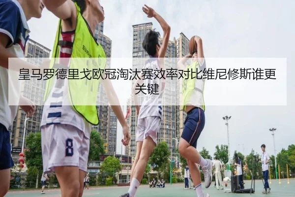 皇马罗德里戈欧冠淘汰赛效率对比维尼修斯谁更关键