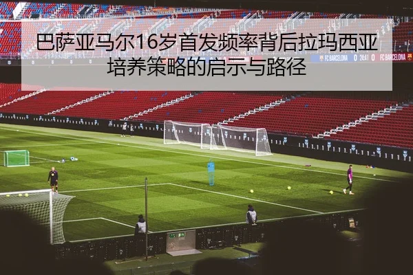 巴萨亚马尔16岁首发频率背后拉玛西亚培养策略的启示与路径