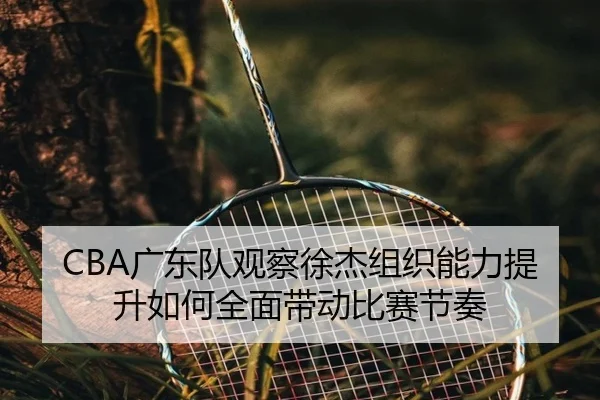 CBA广东队观察徐杰组织能力提升如何全面带动比赛节奏