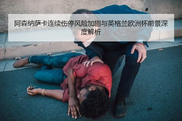 阿森纳萨卡连续伤停风险加剧与英格兰欧洲杯前景深度解析